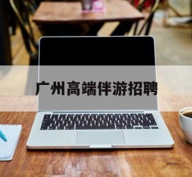 南通广州高端伴游雇用(广州私家助理伴游雇用)