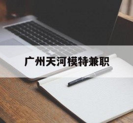 南通广州天河模特兼职(广州天河区雇用模特)